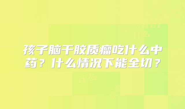 孩子脑干胶质瘤吃什么中药？什么情况下能全切？
