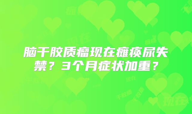 脑干胶质瘤现在瘫痪尿失禁？3个月症状加重？