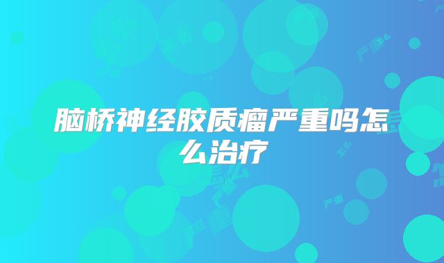脑桥神经胶质瘤严重吗怎么治疗