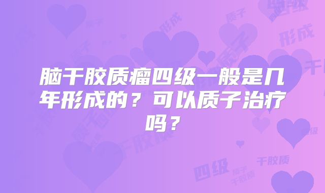 脑干胶质瘤四级一般是几年形成的？可以质子治疗吗？