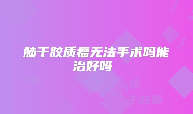 脑干胶质瘤无法手术吗能治好吗  