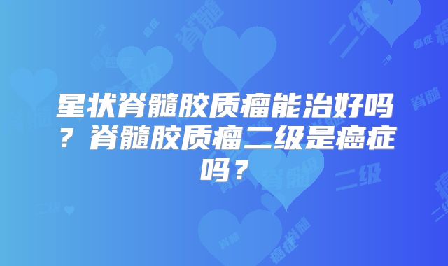 星状脊髓胶质瘤能治好吗？脊髓胶质瘤二级是癌症吗？