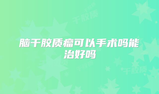 脑干胶质瘤可以手术吗能治好吗