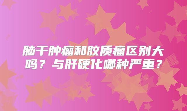 脑干肿瘤和胶质瘤区别大吗？与肝硬化哪种严重？