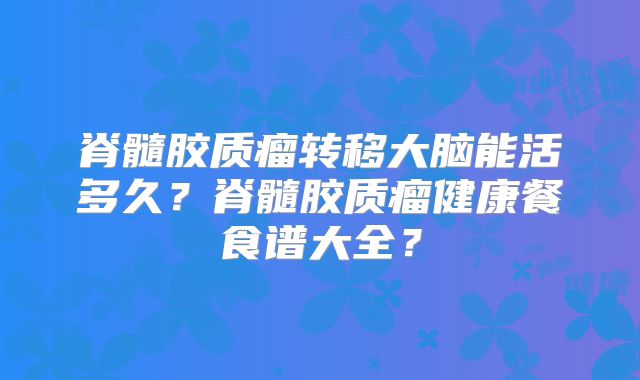 脊髓胶质瘤转移大脑能活多久？脊髓胶质瘤健康餐食谱大全？