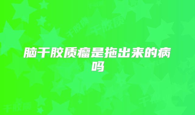 脑干胶质瘤是拖出来的病吗