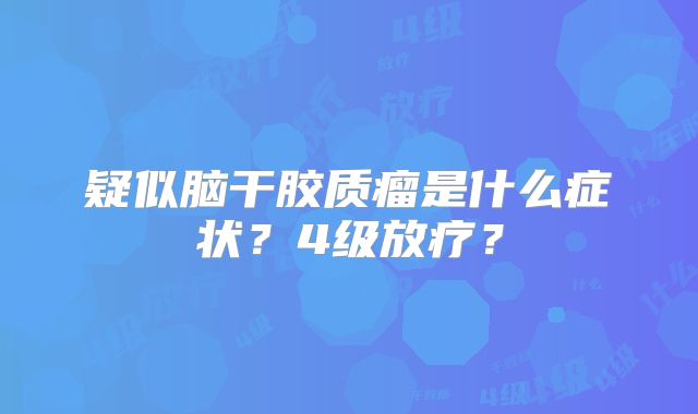 疑似脑干胶质瘤是什么症状？4级放疗？