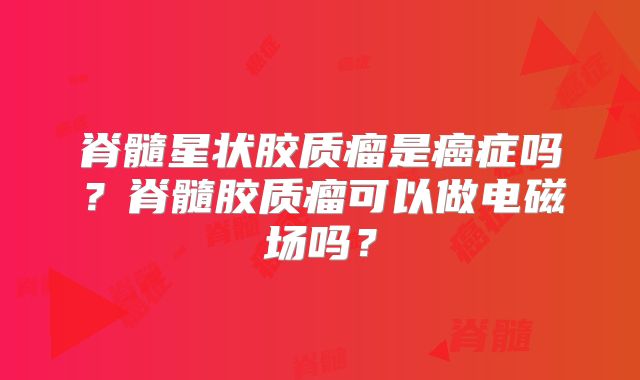 脊髓星状胶质瘤是癌症吗？脊髓胶质瘤可以做电磁场吗？