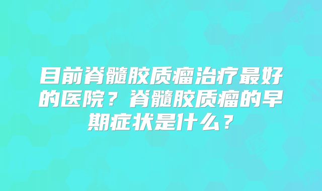 目前脊髓胶质瘤治疗最好的医院？脊髓胶质瘤的早期症状是什么？