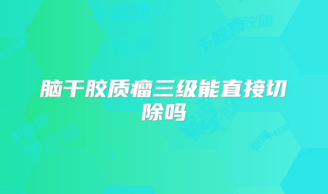 脑干胶质瘤三级能直接切除吗