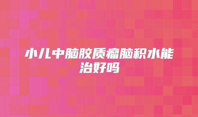 小儿中脑胶质瘤脑积水能治好吗