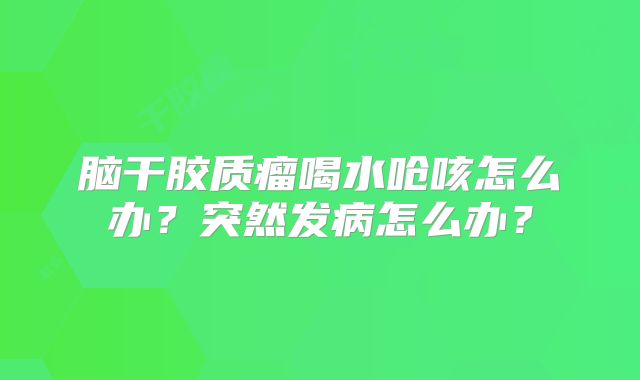 脑干胶质瘤喝水呛咳怎么办？突然发病怎么办？