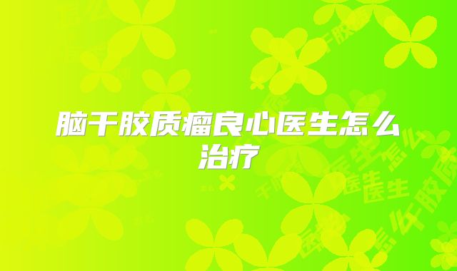 脑干胶质瘤良心医生怎么治疗