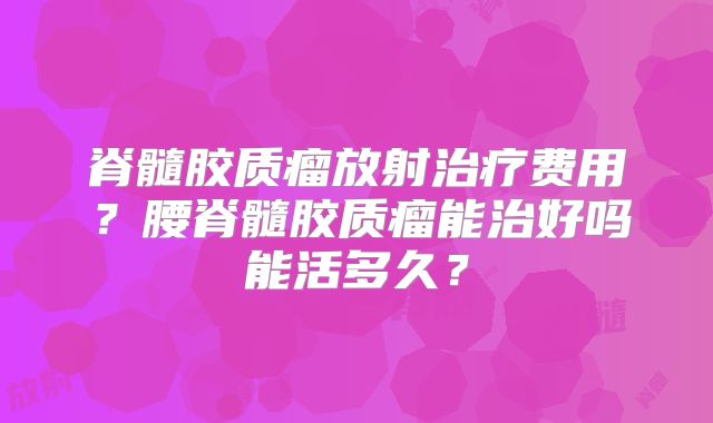 脊髓胶质瘤放射治疗费用？腰脊髓胶质瘤能治好吗能活多久？