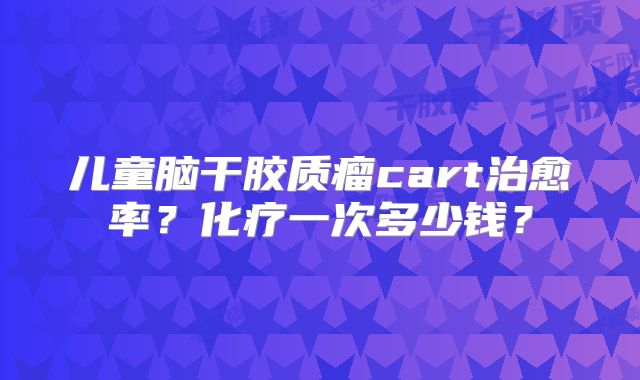 儿童脑干胶质瘤cart治愈率？化疗一次多少钱？