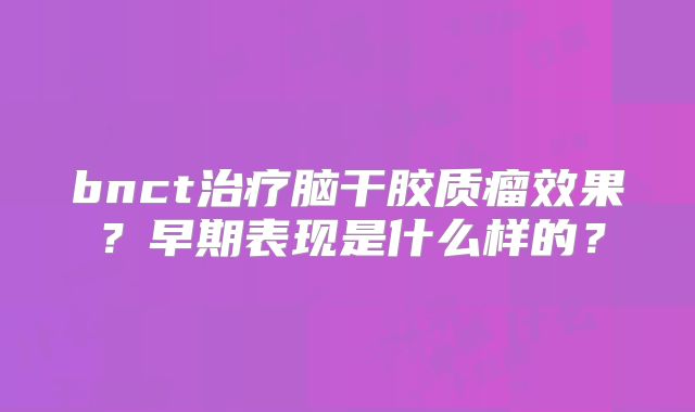 bnct治疗脑干胶质瘤效果？早期表现是什么样的？