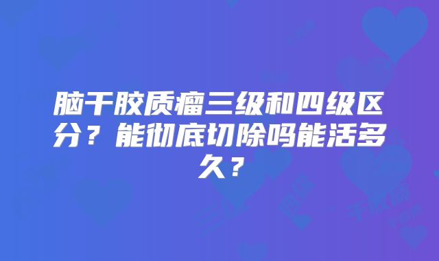 脑干胶质瘤三级和四级区分？能彻底切除吗能活多久？