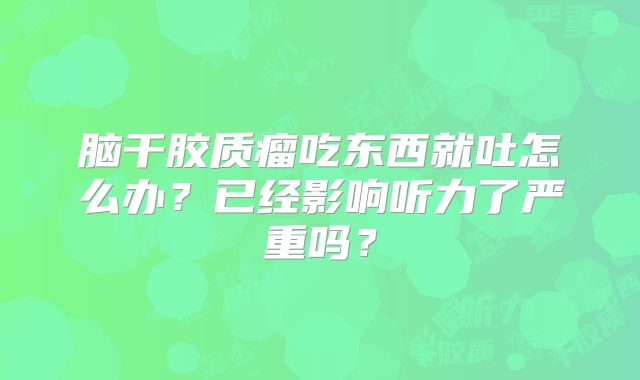 脑干胶质瘤吃东西就吐怎么办？已经影响听力了严重吗？