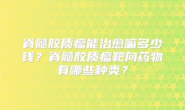 脊髓胶质瘤能治愈嘛多少钱？脊髓胶质瘤靶向药物有哪些种类？