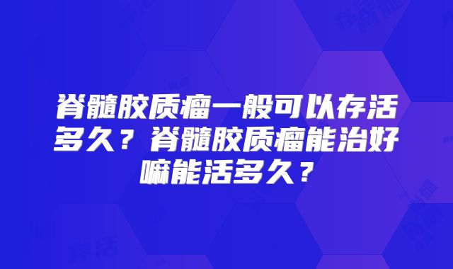脊髓胶质瘤一般可以存活多久？脊髓胶质瘤能治好嘛能活多久？