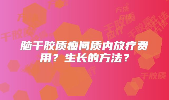 脑干胶质瘤间质内放疗费用？生长的方法？