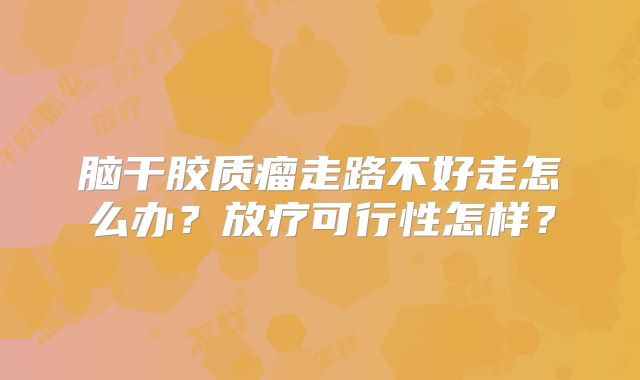 脑干胶质瘤走路不好走怎么办？放疗可行性怎样？