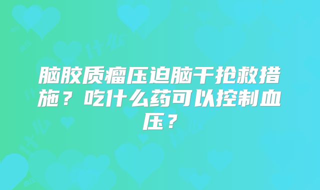 脑胶质瘤压迫脑干抢救措施？吃什么药可以控制血压？
