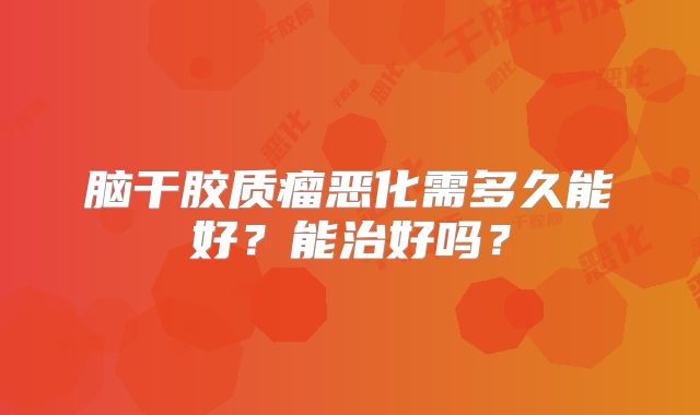 脑干胶质瘤恶化需多久能好？能治好吗？