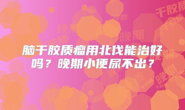 脑干胶质瘤用北伐能治好吗？晚期小便尿不出？