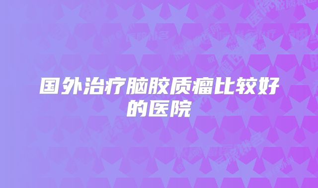 国外治疗脑胶质瘤比较好的医院