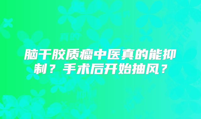 脑干胶质瘤中医真的能抑制？手术后开始抽风？