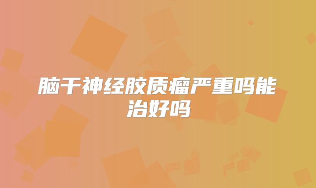 脑干神经胶质瘤严重吗能治好吗