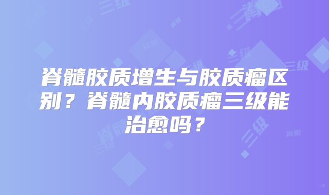 脊髓胶质增生与胶质瘤区别？脊髓内胶质瘤三级能治愈吗？