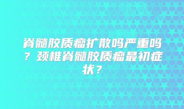脊髓胶质瘤扩散吗严重吗？颈椎脊髓胶质瘤最初症状？
