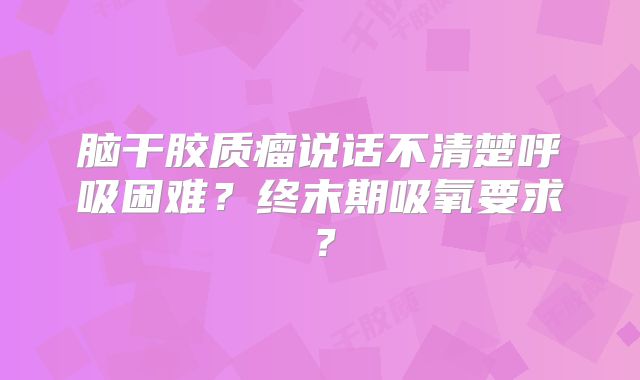 脑干胶质瘤说话不清楚呼吸困难？终末期吸氧要求？