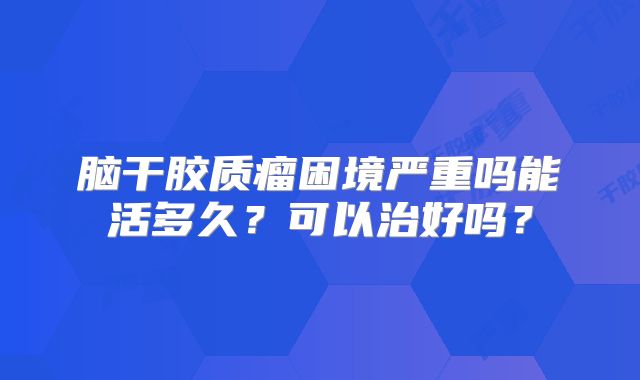 脑干胶质瘤困境严重吗能活多久？可以治好吗？