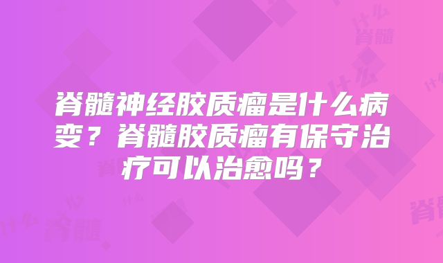 脊髓神经胶质瘤是什么病变？脊髓胶质瘤有保守治疗可以治愈吗？