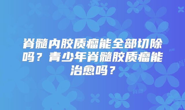脊髓内胶质瘤能全部切除吗？青少年脊髓胶质瘤能治愈吗？