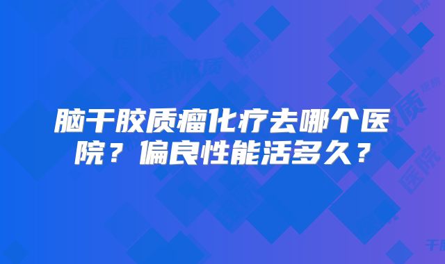 脑干胶质瘤化疗去哪个医院？偏良性能活多久？