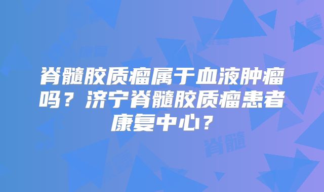 脊髓胶质瘤属于血液肿瘤吗？济宁脊髓胶质瘤患者康复中心？