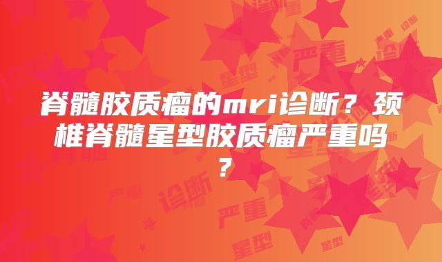 脊髓胶质瘤的mri诊断？颈椎脊髓星型胶质瘤严重吗？