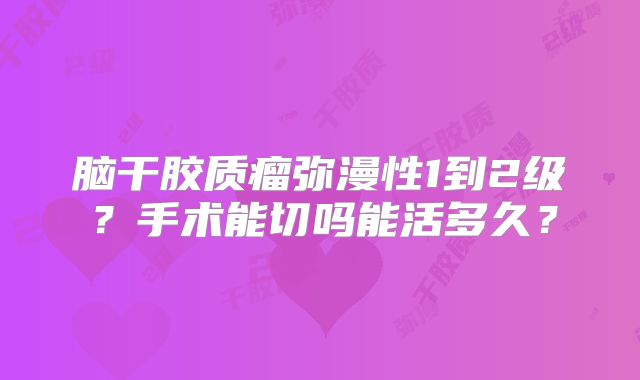 脑干胶质瘤弥漫性1到2级？手术能切吗能活多久？