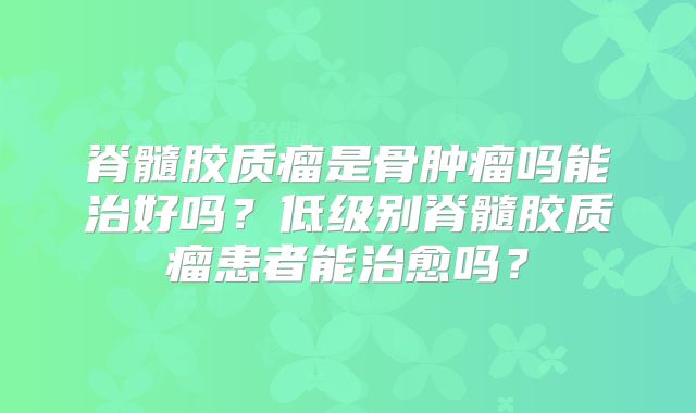 脊髓胶质瘤是骨肿瘤吗能治好吗？低级别脊髓胶质瘤患者能治愈吗？