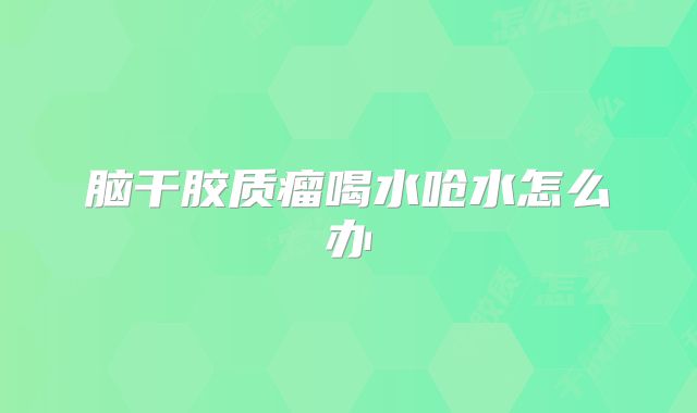 脑干胶质瘤喝水呛水怎么办