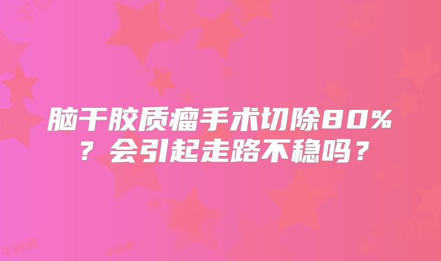 脑干胶质瘤手术切除80%？会引起走路不稳吗？
