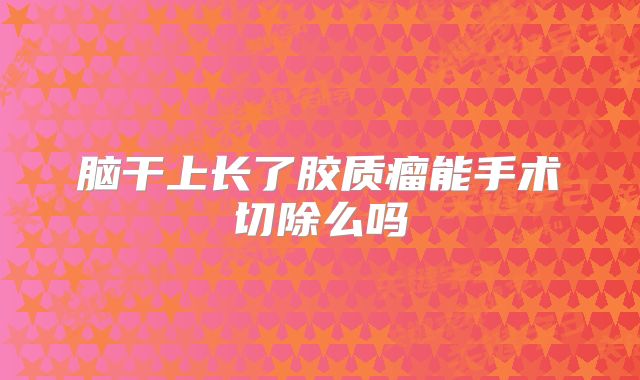 脑干上长了胶质瘤能手术切除么吗