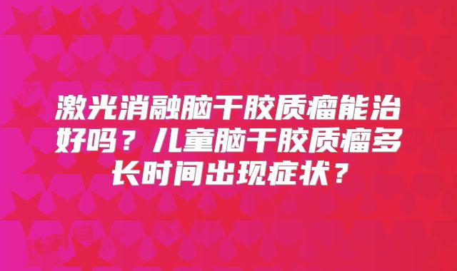 激光消融脑干胶质瘤能治好吗？儿童脑干胶质瘤多长时间出现症状？