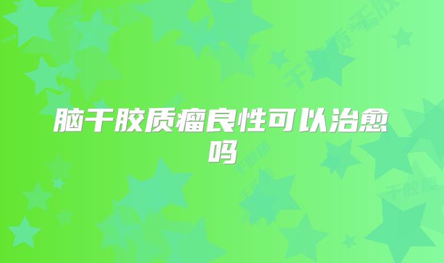脑干胶质瘤良性可以治愈吗