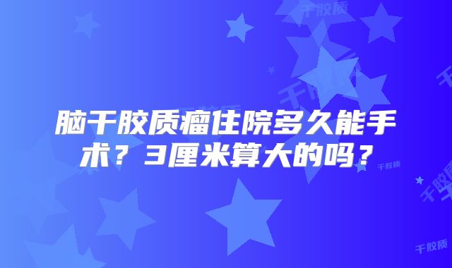 脑干胶质瘤住院多久能手术？3厘米算大的吗？