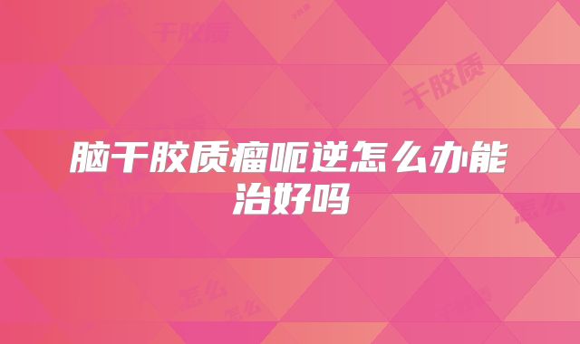 脑干胶质瘤呃逆怎么办能治好吗
